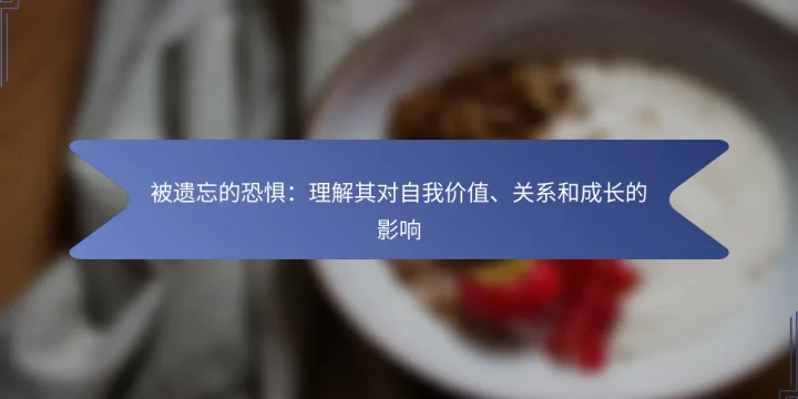 被遗忘的恐惧：理解其对自我价值、关系和成长的影响